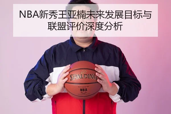 NBA新秀王亚楠未来发展目标与联盟评价深度分析
